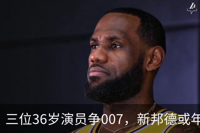 三位36岁演员争007，新邦德或年底前揭晓