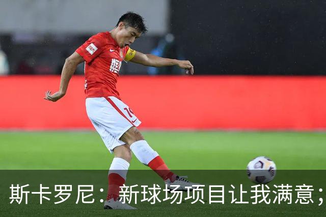 斯卡罗尼：新球场项目让我满意；赢米兰德比的满足感最强