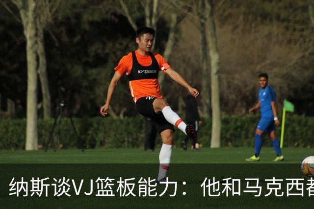 纳斯谈VJ篮板能力：他和马克西都能飞身冲抢 我们需要他们站出来