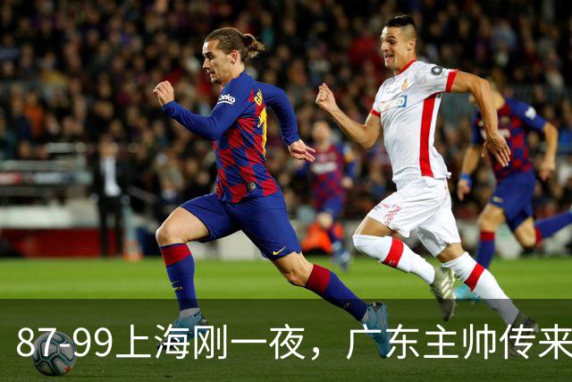 87-99上海刚一夜，广东主帅传来新消息，徐杰说的很实在！
