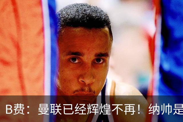 B费：曼联已经辉煌不再！纳帅是曼联换帅首选！红军不排除签莫拉